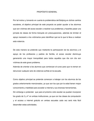PROPÓSITO GENERAL
Por tal motivo y tomando en cuenta la problemática del Bullying en dichos centros
escolares, el objetivo principal de este proyecto es poder ayudar a los alumnos
que son víctimas del acoso escolar a resolver sus problemas y hacerles pasar una
jornada de clases de forma tranquila sin preocupaciones, además de brindar el
apoyo necesario a los victimarios para identificar qué es lo que lo lleva a realizar
esta violencia.
De esta manera se pretende que mediante la participación de los alumnos y el
apoyo de los profesores y padres de familia, el acoso escolar disminuya
generando una mayor tranquilidad para todos aquellos que día con día son
víctimas de este grave problema.
Además de orientar a los alumnos que comienzan el curso para que no teman en
denunciar cualquier acto de violencia sufrida en la escuela.
Como objetivo principal se pretende comenzar a trabajar con los alumnos de los
grados anteriormente mencionados, ya que son los que por la edad tienen mayor
conocimiento y habilidad para acceder a internet y sus diversas herramientas.
Sin embargo e pretender que para el próximo ciclo escolar se puedan incorporar
los grado de 3 y 4° en ambas instituciones, ya que con las clases de computación
y el acceso a internet gratuito en ambas escuelas cada vez será más fácil
desarrollar estas actividades.
 