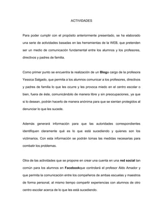 ACTIVIDADES
Para poder cumplir con el propósito anteriormente presentado, se ha elaborado
una serie de actividades basadas en las herramientas de la WEB, que pretenden
ser un medio de comunicación fundamental entre los alumnos y los profesores,
directivos y padres de familia.
Como primer punto se encuentra la realización de un Bloga cargo de la profesora
Yessica Salgado, que permita a los alumnos comunicar a los profesores, directivos
y padres de familia lo que les ocurre y les provoca miedo en el centro escolar o
bien, fuera de éste, comunicándolo de manera libre y sin preocupaciones, ya que
si lo desean, podrán hacerlo de manera anónima para que se sientan protegidos al
denunciar lo que les sucede.
Además generará información para que las autoridades correspondientes
identifiquen claramente qué es lo que está sucediendo y quienes son los
victimarios. Con esta información se podrán tomas las medidas necesarias para
combatir los problemas.
Otra de las actividades que se propone en crear una cuenta en una red social tan
común para los alumnos en Facebookque controlará el profesor Aldo Amador y
que permita la comunicación entre los compañeros de ambas escuelas y maestros
de forma personal, al mismo tiempo compartir experiencias con alumnos de otro
centro escolar acerca de lo que les está sucediendo.
 