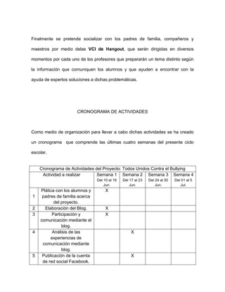Finalmente se pretende socializar con los padres de familia, compañeros y
maestros por medio delas VCI de Hangout, que serán dirigidas en diversos
momentos por cada uno de los profesores que prepararán un tema distinto según
la información que comuniquen los alumnos y que ayuden a encontrar con la
ayuda de expertos soluciones a dichas problemáticas.
CRONOGRAMA DE ACTIVIDADES
Como medio de organización para llevar a cabo dichas actividades se ha creado
un cronograma que comprende las últimas cuatro semanas del presente ciclo
escolar.
Cronograma de Actividades del Proyecto: Todos Unidos Contra el Bullying
Actividad a realizar Semana 1
Del 10 al 16
Jun.
Semana 2
Del 17 al 23
Jun.
Semana 3
Del 24 al 30
Jun.
Semana 4
Del 01 al 5
Jul.
1
Plática con los alumnos y
padres de familia acerca
del proyecto.
X
2 Elaboración del Blog. X
3 Participación y
comunicación mediante el
blog.
X
4 Análisis de las
experiencias de
comunicación mediante
blog.
X
5 Publicación de la cuenta
de red social Facebook.
X
 