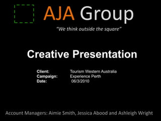 AJA Group
                     “We think outside the square”




         Creative Presentation
             Client:        Tourism Western Australia
             Campaign:      Experience Perth
             Date:           06/3/2010




Account Managers: Aimie Smith, Jessica Abood and Ashleigh Wright
 