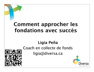 Comment approcher les
fondations avec succès

          Ligia Peña
   Coach en collecte de fonds
       ligia@diversa.ca
 