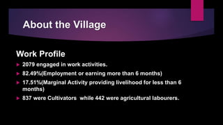 About the Village
Work Profile
 2079 engaged in work activities.
 82.49%(Employment or earning more than 6 months)
 17.51%(Marginal Activity providing livelihood for less than 6
months)
 837 were Cultivators while 442 were agricultural labourers.
 