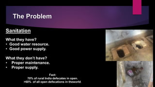 The Problem
Sanitation
What they have?
• Good water resource.
• Good power supply.
What they don’t have?
• Proper maintenance.
• Proper supply.
Fact:
70% of rural India defecates in open.
>60% of all open defecations in theworld.
 