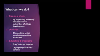 What can we do?
1. Step as a whole
1. By organizing a meeting
with concerned
authorities of village
development.
2. Our Step
1. Channelizing water
supply & appointing
authorities.
3. Educating & organizing
1. They’ve to get together
2. Laying emphasis on a
scheme.
 