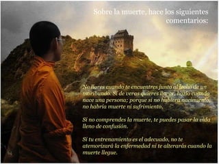No llores cuando te encuentres junto al lecho de un moribundo. Si de veras quieres llorar, hazlo cuando nace una persona; porque si no hubiera nacimiento, no habría muerte ni sufrimiento. Si no comprendes la muerte, te puedes pasar la vida lleno de confusión. Si tu entrenamiento es el adecuado, no te atemorizará la enfermedad ni te alterarás cuando la muerte llegue. Sobre la muerte, hace los siguientes comentarios: 