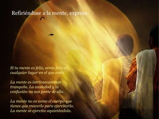 Si tu mente es feliz, serás feliz en cualquier lugar en el que estés. La mente es intrínsecamente tranquila. La ansiedad y la confusión no son parte de ella. La mente no es como el cuerpo que tienes que moverlo para ejercitarlo. La mente se ejercita aquietándola. Refiriéndose a la mente, expresa: 