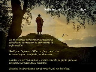 Refiriéndose al  Dharma , dice: No te esfuerces por atrapar las ideas que escuches ni por retener en la memoria la información. Sosiégate. Deja que el Dharma fluya dentro de tu corazón y se manifieste por él mismo. Mantente abierto a su fluir y te darás cuenta de que lo que está listo para ser retenido, se retendrá. Escucha las Enseñanzas con el corazón, no con los oídos. 