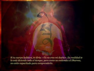 Si tu cuerpo hablara, te diría: «Tú no eres mi dueño». En realidad te lo está diciendo todo el tiempo; pero como no entiendes el Dharma, no estás capacitado para comprenderlo. 