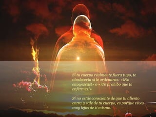 Si tu cuerpo realmente fuera tuyo, te obedecería si le ordenaras: «¡No envejezcas!» o «¡Te prohibo que te enfermes!» Si no estás consciente de que tu aliento entra y sale de tu cuerpo, es porque vives muy lejos de ti mismo. 