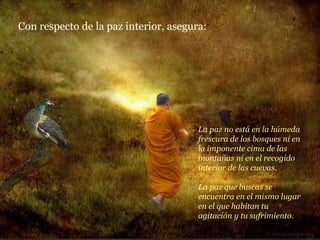 La paz no está en la húmeda frescura de los bosques ni en la imponente cima de las montañas ni en el recogido interior de las cuevas. La paz que buscas se encuentra en el mismo lugar en el que habitan tu agitación y tu sufrimiento. Con respecto de la paz interior, asegura: 