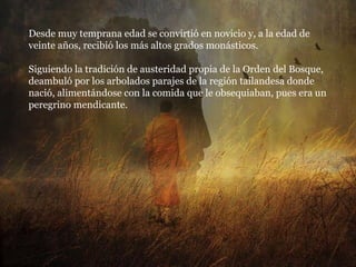 Desde muy temprana edad se convirtió en novicio y, a la edad de veinte años, recibió los más altos grados monásticos. Siguiendo la tradición de austeridad propia de la Orden del Bosque, deambuló por los arbolados parajes de la región tailandesa donde nació, alimentándose con la comida que le obsequiaban, pues era un peregrino mendicante. 