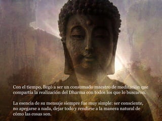 Con el tiempo, llegó a ser un consumado maestro de meditación que compartía la realización del Dharma con todos los que lo buscaron. La esencia de su mensaje siempre fue muy simple: ser consciente, no apegarse a nada, dejar todo y rendirse a la manera natural de cómo las cosas son. 