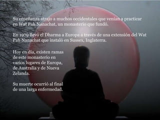 Su enseñanza atrajo a muchos occidentales que venían a practicar en Wat Pah Nanachat, un monasterio que fundó. En 1979 llevó el Dharma a Europa a través de una extensión del Wat Pah Nanachat que instaló en Sussex, Inglaterra. Hoy en día, existen ramas de este monasterio en varios lugares de Europa, de Australia y de Nueva Zelanda. Su muerte ocurrió al final de una larga enfermedad. 