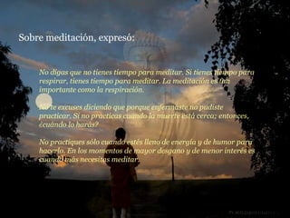 Sobre meditación, expresó: No digas que no tienes tiempo para meditar. Si tienes tiempo para respirar, tienes tiempo para meditar. La meditación es tan importante como la respiración. No te excuses diciendo que porque enfermaste no pudiste practicar. Si no practicas cuando la muerte está cerca; entonces, ¿cuándo lo harás? No practiques sólo cuando estés lleno de energía y de humor para hacerlo. En los momentos de mayor desgano y de menor interés es cuando más necesitas meditar. 