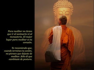 Para meditar no tienes que ir al santuario ni al monasterio. El mejor lugar para meditar es tu corazón. Te recomiendo que, cuando termines tu sesión, no pienses que dejaste de meditar. Sólo di que cambiaste de postura. 