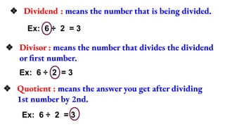 ❖ Dividend : means the number that is being divided.
Ex: 6 ÷ 2 = 3
❖ Divisor : means the number that divides the dividend
or first number.
Ex: 6 ÷ 2 = 3
❖ Quotient : means the answer you get after dividing
1st number by 2nd.
Ex: 6 ÷ 2 = 3
 