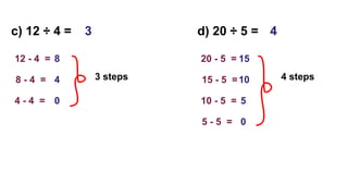 c) 12 ÷ 4 =
12 - 4 = 8
8 - 4 = 4
4 - 4 = 0
3 steps
3 d) 20 ÷ 5 =
20 - 5 = 15
15 - 5 =10
10 - 5 = 5
4 steps
4
5 - 5 = 0
 