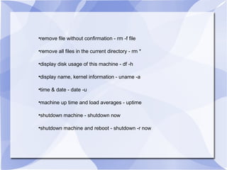 remove file without confirmation - rm -f file remove all files in the current directory - rm * display disk usage of this machine - df -h display name, kernel information - uname -a time & date - date -u  machine up time and load averages - uptime shutdown machine - shutdown now shutdown machine and reboot - shutdown -r now 