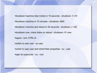 shutdown machine (fast mode) in 10 seconds - shutdown -f -t10 shutdown machine in 10 minutes - shutdown -t600 shutdown machine and reboot in 30 seconds - shutdown -r -t30 shutdown now, check disks on reboot - shutdown -Fr now logout - exit, CTRL-D switch to user user - su user switch to user user and inherit their properties - su - user login as superuser - su - root 