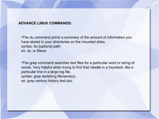 ADVANCE LINUX COMMANDS: The du command prints a summary of the amount of information you have stored in your directories on the mounted disks. syntax: du [options] path ex: du -a /News The grep command searches text files for a particular word or string of words. Very helpful when trying to find that needle in a haystack, like a particular line in a large log file. syntax: grep textstring filename(s) ex: grep century history.text.doc  