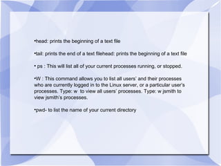 head: prints the beginning of a text file tail: prints the end of a text filehead: prints the beginning of a text file ps : This will list all of your current processes running, or stopped. W : This command allows you to list all users’ and their processes who are currently logged in to the Linux server, or a particular user’s processes. Type: w  to view all users’ processes. Type: w jsmith to view jsmith’s processes. pwd- to list the name of your current directory 