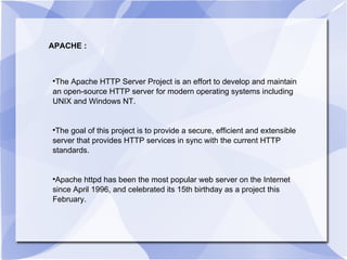APACHE : The Apache HTTP Server Project is an effort to develop and maintain an open-source HTTP server for modern operating systems including UNIX and Windows NT.  The goal of this project is to provide a secure, efficient and extensible server that provides HTTP services in sync with the current HTTP standards. Apache httpd has been the most popular web server on the Internet since April 1996, and celebrated its 15th birthday as a project this February. 