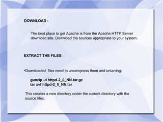 DOWNLOAD : The best place to get Apache is from the Apache HTTP Server  download site. Download the sources appropriate to your system. EXTRACT THE FILES: Downloaded  files need to uncompress them and untarring: gunzip -d httpd-2_0_NN.tar.gz tar xvf httpd-2_0_NN.tar This creates a new directory under the current directory with the  source files.  