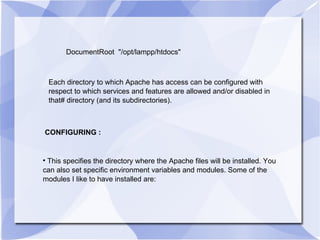 DocumentRoot  "/opt/lampp/htdocs" Each directory to which Apache has access can be configured with respect to which services and features are allowed and/or disabled in that# directory (and its subdirectories).  CONFIGURING : This specifies the directory where the Apache files will be installed. You can also set specific environment variables and modules. Some of the modules I like to have installed are:  