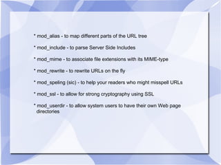* mod_alias - to map different parts of the URL tree * mod_include - to parse Server Side Includes * mod_mime - to associate file extensions with its MIME-type * mod_rewrite - to rewrite URLs on the fly * mod_speling (sic) - to help your readers who might misspell URLs * mod_ssl - to allow for strong cryptography using SSL * mod_userdir - to allow system users to have their own Web page  directories 