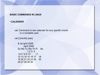 BASIC COMMANDS IN LINUX CALENDER  cal: Command to see calender for any specific month  or a complete year cal [ [month] year] $ cal april 2009 April 2009 Su Mo Tu We Th Fr  Sa 1 2 3  4 5 6 7 8 9 10  11 12 13 14 15 16 17  18 19 20 21 22 23 24  25 26 27 28 29 30 