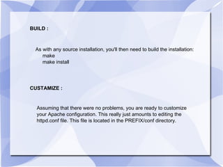 BUILD : As with any source installation, you'll then need to build the installation: make make install  CUSTAMIZE : Assuming that there were no problems, you are ready to customize your Apache configuration. This really just amounts to editing the httpd.conf file. This file is located in the PREFIX/conf directory. 
