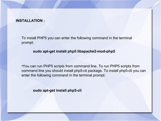 INSTALLATION : To install PHP5 you can enter the following command in the terminal prompt:  sudo apt-get install php5 libapache2-mod-php5 You can run PHP5 scripts from command line. To run PHP5 scripts from command line you should install php5-cli package. To install php5-cli you can enter the following command in the terminal prompt:  sudo apt-get install php5-cli 