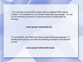You can also execute PHP5 scripts without installing PHP5 Apache module. To accomplish this, you should install php5-cgi package. You can run the following command in a terminal prompt to install php5-cgi package: sudo apt-get install php5-cgi To use MySQL with PHP5 you should install php5-mysql package. To install php5-mysql you can enter the following command in the terminal prompt: sudo apt-get install php5-mysql 