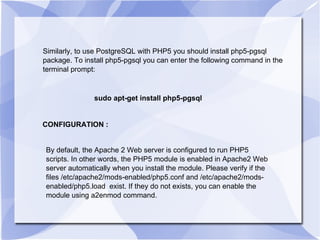 Similarly, to use PostgreSQL with PHP5 you should install php5-pgsql package. To install php5-pgsql you can enter the following command in the terminal prompt:  sudo apt-get install php5-pgsql CONFIGURATION : By default, the Apache 2 Web server is configured to run PHP5 scripts. In other words, the PHP5 module is enabled in Apache2 Web server automatically when you install the module. Please verify if the files /etc/apache2/mods-enabled/php5.conf and /etc/apache2/mods-enabled/php5.load  exist. If they do not exists, you can enable the module using a2enmod command.  