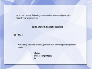 You can run the following command at a terminal prompt to restart your web server:  sudo /etc/init.d/apache2 restart  TESTING : To verify your installation, you can run following PHP5 phpinfo script:  <?php print_r (phpinfo()); ?> 