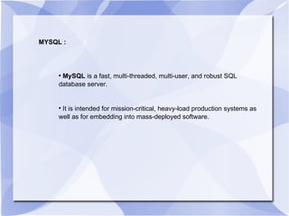 MYSQL : MySQL  is a fast, multi-threaded, multi-user, and robust SQL database server. It is intended for mission-critical, heavy-load production systems as well as for embedding into mass-deployed software. 