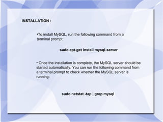 To install MySQL, run the following command from a terminal prompt:  sudo apt-get install mysql-server Once the installation is complete, the MySQL server should be started automatically. You can run the following command from a terminal prompt to check whether the MySQL server is running: sudo netstat -tap | grep mysql INSTALLATION : 
