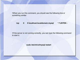 When you run this command, you should see the following line or something similar:  tcp  0  0 localhost.localdomain:mysql  *:*LISTEN - If the server is not running correctly, you can type the following command to start it: sudo /etc/init.d/mysql restart 