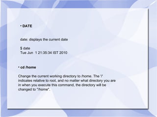DATE date: displays the current date $ date Tue Jun  1 21:35:34 IST 2010 cd /home Change the current working directory to /home. The '/'  indicates relative to root, and no matter what directory you are in when you execute this command, the directory will be changed to "/home". 