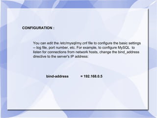 CONFIGURATION : You can edit the /etc/mysql/my.cnf file to configure the basic settings -- log file, port number, etc. For example, to configure MySQL  to listen for connections from network hosts, change the bind_address directive to the server's IP address:  bind-address  = 192.168.0.5 