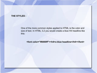 THE STYLES : One of the more common styles applied to HTML is the color and size of text. In HTML 3.2 you would create a blue H4 headline like this: <font color="#0000ff"><h4>a blue headline</h4></font>  
