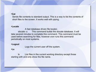 Cat Sends file contents to standard output. This is a way to list the contents of  short files to the screen. It works well with piping. Locate A fast database driven file locator. slocate -u This command builds the slocate database. It will take several minutes to complete this command. This command must be used before searching for files, however cron runs this command periodically on most systems. Logout Logs the current user off the system. Ls ls List files in the current working directory except those starting with and only show the file name. 