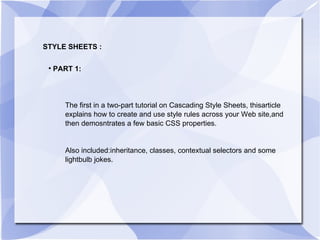STYLE SHEETS : PART 1: The first in a two-part tutorial on Cascading Style Sheets, thisarticle explains how to create and use style rules across your Web site,and then demosntrates a few basic CSS properties.  Also included:inheritance, classes, contextual selectors and some lightbulb jokes. 