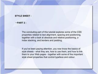 STYLE SHEET : PART 2 : The concluding part of this tutorial explores some of the CSS properties related to text alignment, spacing and positioning, together with a look at absolute and relative positioning, z-index stacking, and borders and padding. If you've been paying attention, you now know the basics of style sheets - what they are, how to use them, and how to link them to your Web pages - together with some of the important style sheet properties that control typeface and colour. 