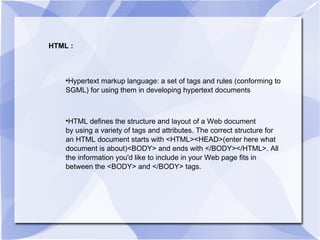 HTML : Hypertext markup language: a set of tags and rules (conforming to SGML) for using them in developing hypertext documents  HTML defines the structure and layout of a Web document by using a variety of tags and attributes. The correct structure for an HTML document starts with <HTML><HEAD>(enter here what document is about)<BODY> and ends with </BODY></HTML>. All the information you'd like to include in your Web page fits in between the <BODY> and </BODY> tags. 