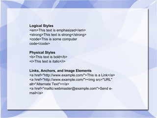 Logical Styles <em>This text is emphasized</em> <strong>This text is strong</strong> <code>This is some computer code</code> Physical Styles <b>This text is bold</b> <i>This text is italic</i>  Links, Anchors, and Image Elements <a href="http://www.example.com/">This is a Link</a> <a href="http://www.example.com/"><img src="URL" alt="Alternate Text"></a> <a href="mailto:webmaster@example.com">Send e-mail</a> 