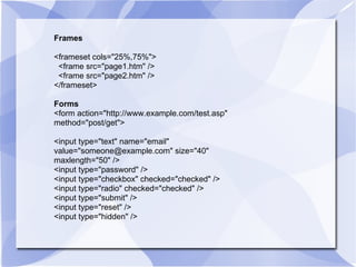 Frames <frameset cols="25%,75%"> <frame src="page1.htm" /> <frame src="page2.htm" /> </frameset> Forms <form action="http://www.example.com/test.asp" method="post/get"> <input type="text" name="email" value="someone@example.com" size="40" maxlength="50" /> <input type="password" /> <input type="checkbox" checked="checked" /> <input type="radio" checked="checked" /> <input type="submit" /> <input type="reset" /> <input type="hidden" /> 