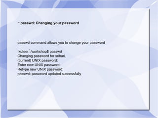 passwd: Changing your password passwd command allows you to change your password kuteer: ̃/workshop$ passwd Changing password for srihari. (current) UNIX password: Enter new UNIX password: Retype new UNIX password: passwd: password updated successfully 