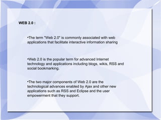WEB 2.0 : The term "Web 2.0" is commonly associated with web applications that facilitate interactive information sharing Web 2.0 is the popular term for advanced Internet technology and applications including blogs, wikis, RSS and social bookmarking.  The two major components of Web 2.0 are the technological advances enabled by Ajax and other new applications such as RSS and Eclipse and the user empowerment that they support. 