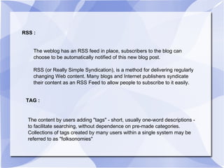 RSS : The weblog has an RSS feed in place, subscribers to the blog can choose to be automatically notified of this new blog post.  RSS (or Really Simple Syndication), is a method for delivering regularly changing Web content. Many blogs and Internet publishers syndicate their content as an RSS Feed to allow people to subscribe to it easily. TAG : The content by users adding "tags" - short, usually one-word descriptions - to facilitate searching, without dependence on pre-made categories. Collections of tags created by many users within a single system may be referred to as "folksonomies" 